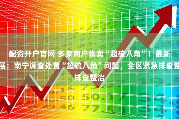 配资开户官网 多家商户售卖“超硫八角”！最新进展：南宁调查处置“超硫八角”问题，全区紧急排查整治