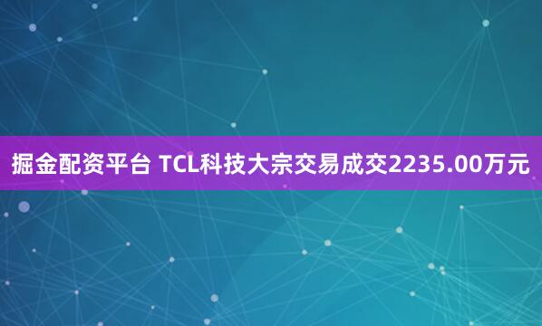 掘金配资平台 TCL科技大宗交易成交2235.00万元
