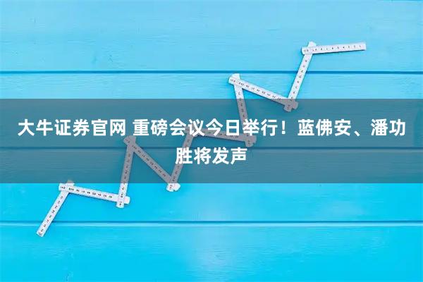 大牛证券官网 重磅会议今日举行!蓝佛安、潘功胜将发声