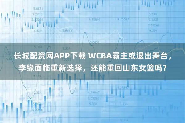 长城配资网APP下载 WCBA霸主或退出舞台，李缘面临重新选择，还能重回山东女篮吗？
