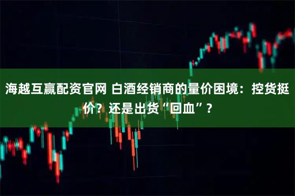 海越互赢配资官网 白酒经销商的量价困境:控货挺价?还是出货“回血”?