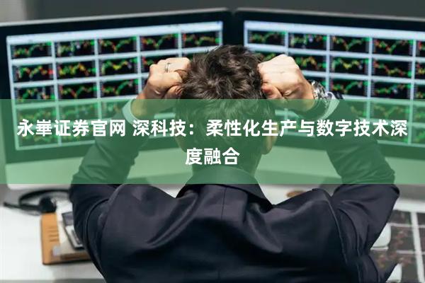 永崋证券官网 深科技:柔性化生产与数字技术深度融合