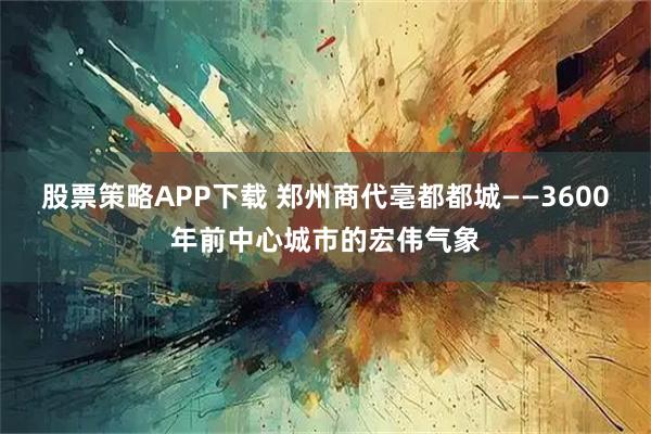 股票策略APP下载 郑州商代亳都都城——3600年前中心城市的宏伟气象