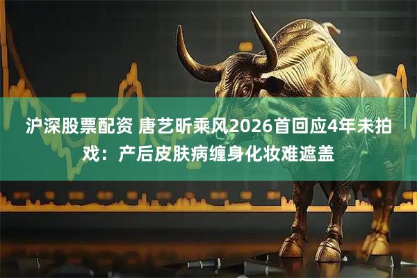 沪深股票配资 唐艺昕乘风2026首回应4年未拍戏：产后皮肤病缠身化妆难遮盖