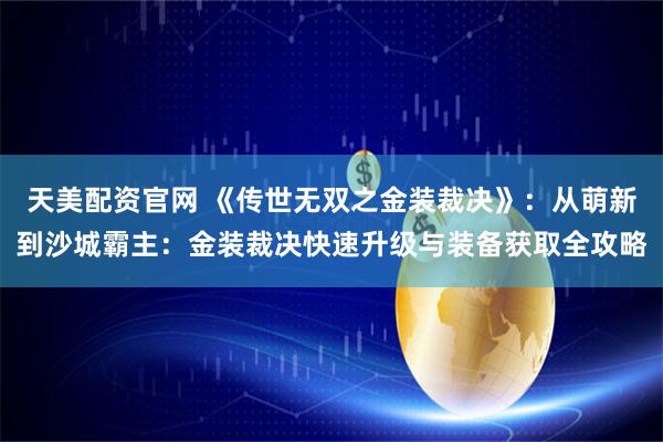 天美配资官网 《传世无双之金装裁决》：从萌新到沙城霸主：金装裁决快速升级与装备获取全攻略