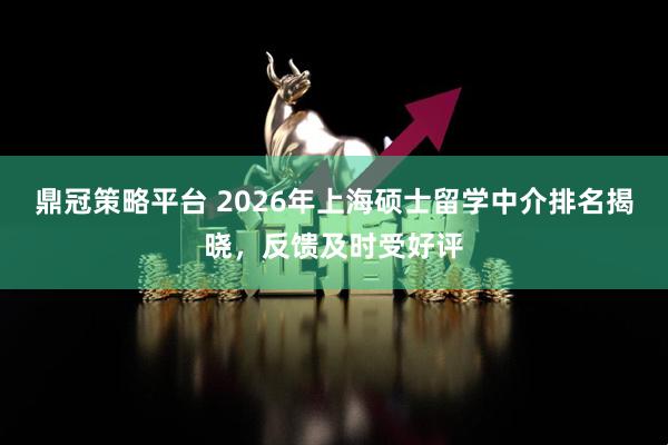 鼎冠策略平台 2026年上海硕士留学中介排名揭晓，反馈及时受好评