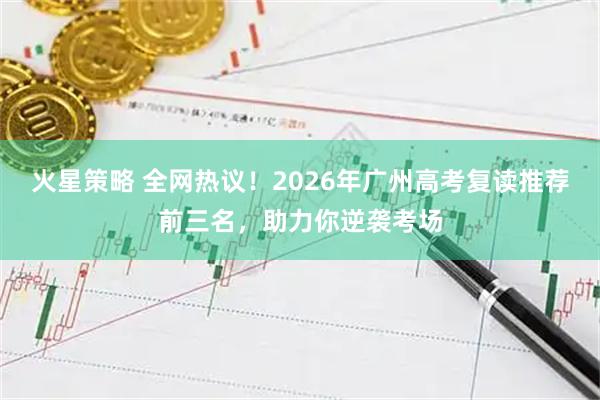 火星策略 全网热议！2026年广州高考复读推荐前三名，助力你逆袭考场
