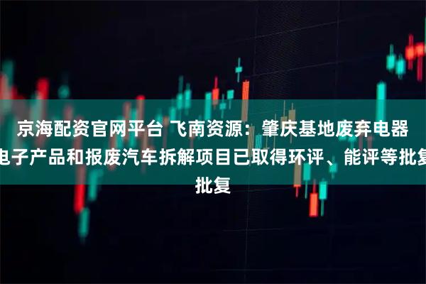 京海配资官网平台 飞南资源：肇庆基地废弃电器电子产品和报废汽车拆解项目已取得环评、能评等批复