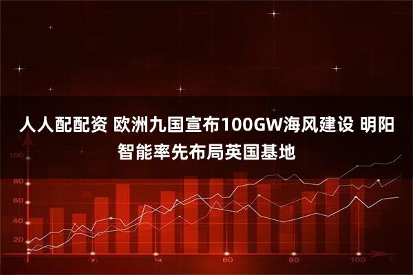 人人配配资 欧洲九国宣布100GW海风建设 明阳智能率先布局英国基地