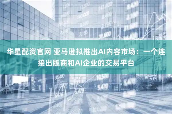 华星配资官网 亚马逊拟推出AI内容市场：一个连接出版商和AI企业的交易平台