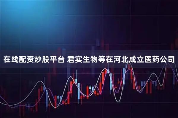 在线配资炒股平台 君实生物等在河北成立医药公司