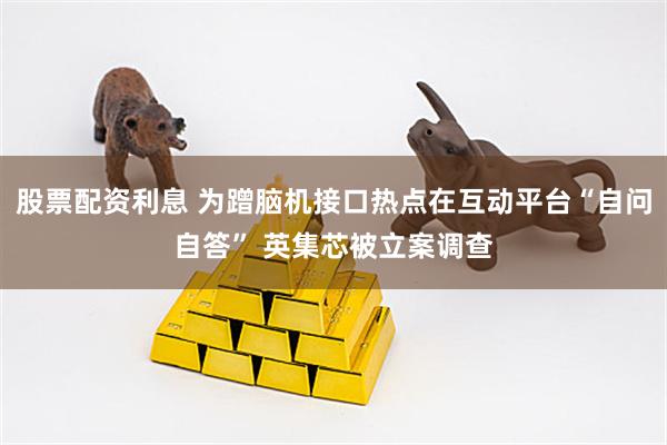 股票配资利息 为蹭脑机接口热点在互动平台“自问自答” 英集芯被立案调查