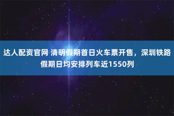 达人配资官网 清明假期首日火车票开售，深圳铁路假期日均安排列车近1550列
