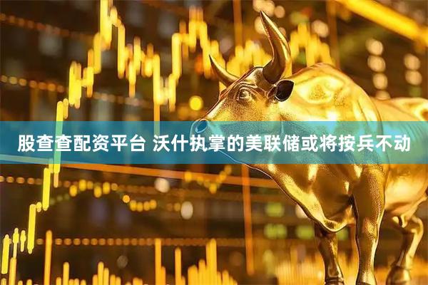 股查查配资平台 沃什执掌的美联储或将按兵不动