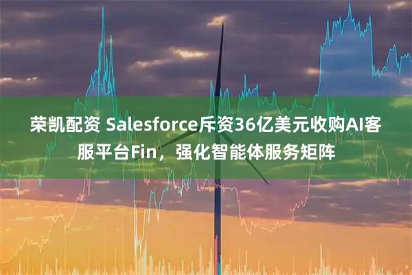 荣凯配资 Salesforce斥资36亿美元收购AI客服平台Fin,强化智能体服务矩阵