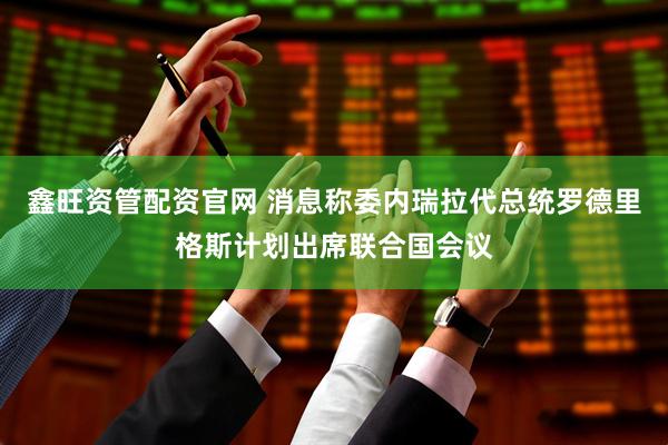 鑫旺资管配资官网 消息称委内瑞拉代总统罗德里格斯计划出席联合国会议